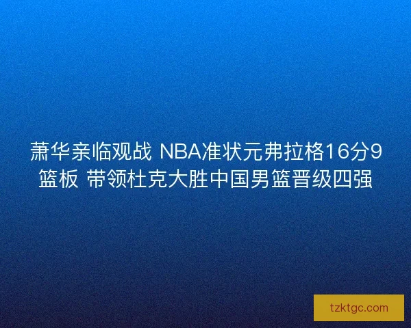 萧华亲临观战 NBA准状元弗拉格16分9篮板 带领杜克大胜中国男篮晋级四强