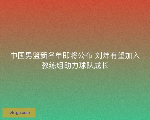 中国男篮新名单即将公布 刘炜有望加入教练组助力球队成长