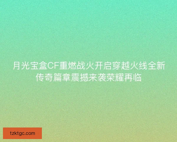 月光宝盒CF重燃战火开启穿越火线全新传奇篇章震撼来袭荣耀再临