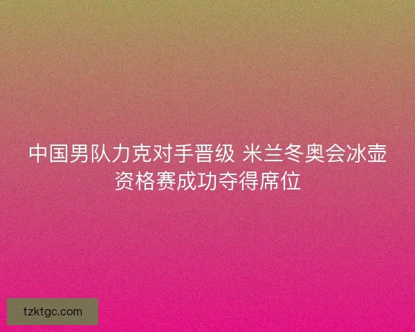 中国男队力克对手晋级 米兰冬奥会冰壶资格赛成功夺得席位