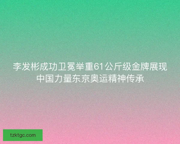 李发彬成功卫冕举重61公斤级金牌展现中国力量东京奥运精神传承