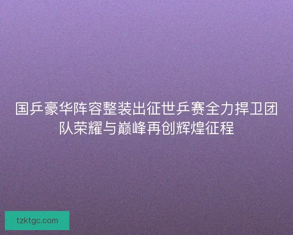 国乒豪华阵容整装出征世乒赛全力捍卫团队荣耀与巅峰再创辉煌征程