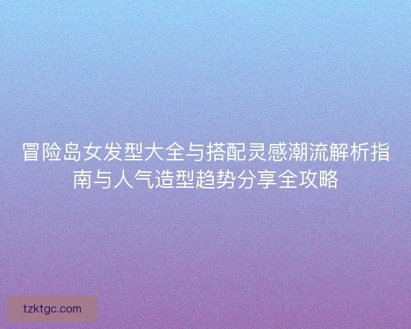 冒险岛女发型大全与搭配灵感潮流解析指南与人气造型趋势分享全攻略