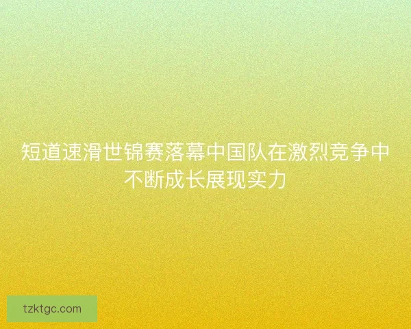 短道速滑世锦赛落幕中国队在激烈竞争中不断成长展现实力