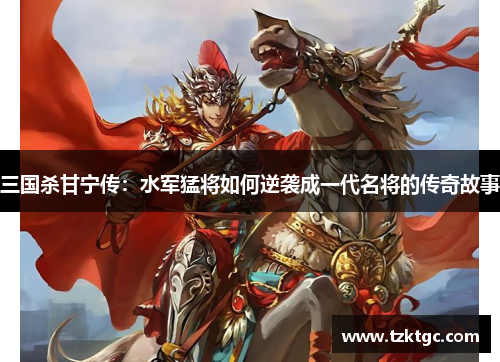 三国杀甘宁传：水军猛将如何逆袭成一代名将的传奇故事